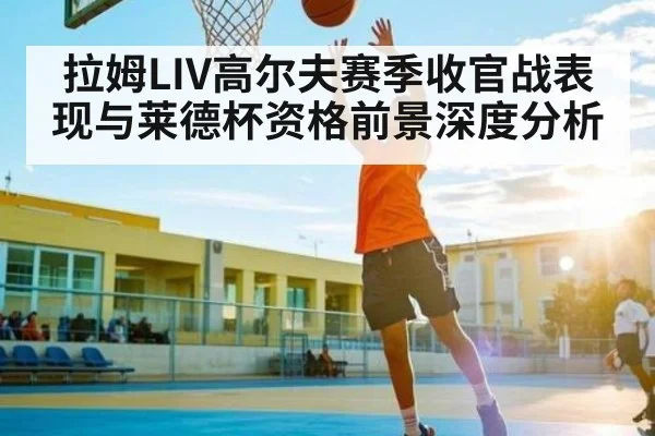 拉姆LIV高尔夫赛季收官战表现与莱德杯资格前景深度分析