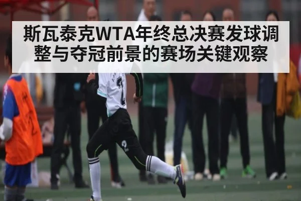 斯瓦泰克WTA年终总决赛发球调整与夺冠前景的赛场关键观察